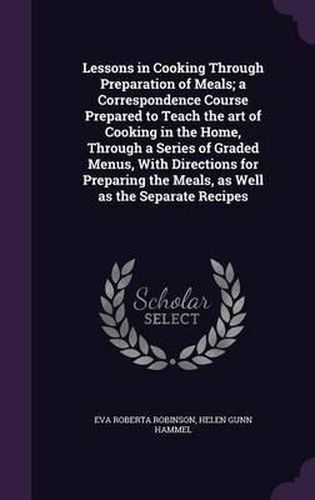 Cover image for Lessons in Cooking Through Preparation of Meals; A Correspondence Course Prepared to Teach the Art of Cooking in the Home, Through a Series of Graded Menus, with Directions for Preparing the Meals, as Well as the Separate Recipes