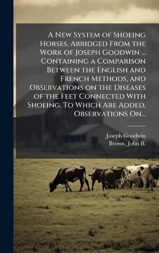 Cover image for A New System of Shoeing Horses, Abridged From the Work of Joseph Goodwin ... Containing a Comparison Between the English and French Methods, and Observations on the Diseases of the Feet Connected With Shoeing. To Which Are Added, Observations On...