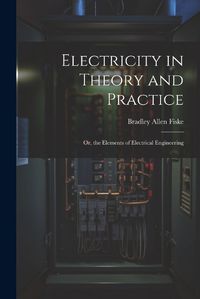 Cover image for Electricity in Theory and Practice; Or, the Elements of Electrical Engineering