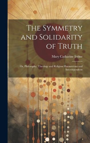 Cover image for The Symmetry and Solidarity of Truth; or, Philosophy, Theology and Religion Harmonious and Interdependent