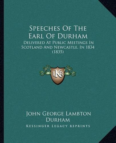 Speeches of the Earl of Durham: Delivered at Public Meetings in Scotland and Newcastle, in 1834 (1835)