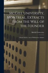 Cover image for McGill University, Montreal, Extracts From the Will of the Founder [microform]: Royal Charter, Acts of Parliament, Statutes