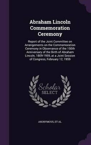 Cover image for Abraham Lincoln Commemoration Ceremony: Report of the Joint Committee on Arrangements on the Commemoration Ceremony in Observance of the 150th Anniversary of the Birth of Abraham Lincoln, 1809-1959, at a Joint Session of Congress, February 12, 1959