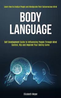 Cover image for Body Language: Self Development Guide to Influencing People Through Mind Control, Nlp and Improve Your Dating Game (Learn How to Analyze People and Manipulate Their Subconscious Mind)