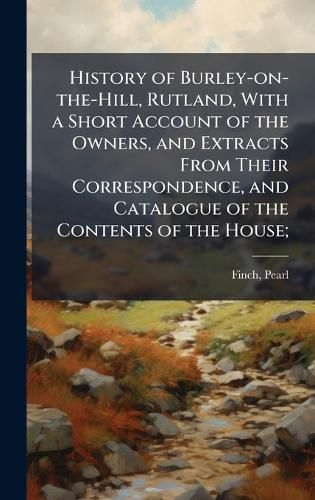 Cover image for History of Burley-on-the-Hill, Rutland, With a Short Account of the Owners, and Extracts From Their Correspondence, and Catalogue of the Contents of the House;