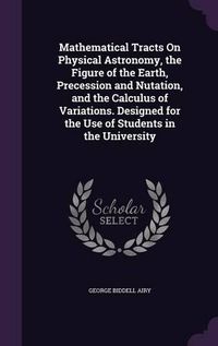 Cover image for Mathematical Tracts on Physical Astronomy, the Figure of the Earth, Precession and Nutation, and the Calculus of Variations. Designed for the Use of Students in the University