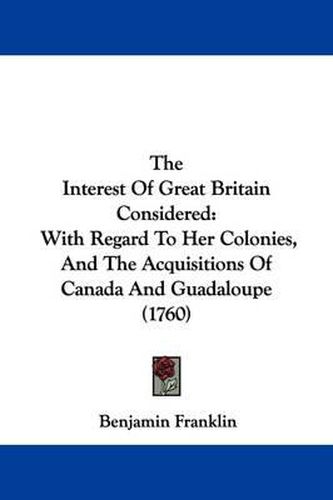 Cover image for The Interest Of Great Britain Considered: With Regard To Her Colonies, And The Acquisitions Of Canada And Guadaloupe (1760)