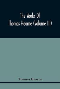 Cover image for The Works Of Thomas Hearne (Volume Iii) Peter Langtoff'S Chronicle (As Illustrated And Improv'D By Robert Of Brunne) From The Death Of Cardwalader To The End Of K. Edward The First'S Reign (Volume I)