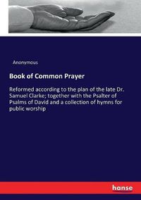 Cover image for Book of Common Prayer: Reformed according to the plan of the late Dr. Samuel Clarke; together with the Psalter of Psalms of David and a collection of hymns for public worship