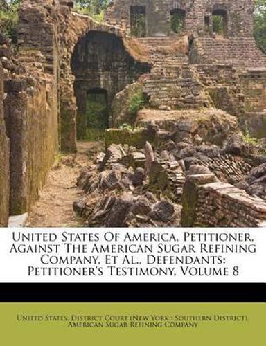 Cover image for United States of America, Petitioner, Against the American Sugar Refining Company, et al., Defendants: Petitioner's Testimony, Volume 8