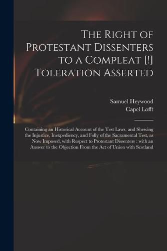 The Right of Protestant Dissenters to a Compleat [!] Toleration Asserted: Containing an Historical Account of the Test Laws, and Shewing the Injustice, Inexpediency, and Folly of the Sacramental Test, as Now Imposed, With Respect to Protestant...