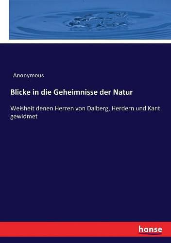 Blicke in die Geheimnisse der Natur: Weisheit denen Herren von Dalberg, Herdern und Kant gewidmet