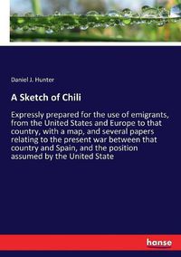 Cover image for A Sketch of Chili: Expressly prepared for the use of emigrants, from the United States and Europe to that country, with a map, and several papers relating to the present war between that country and Spain, and the position assumed by the United State