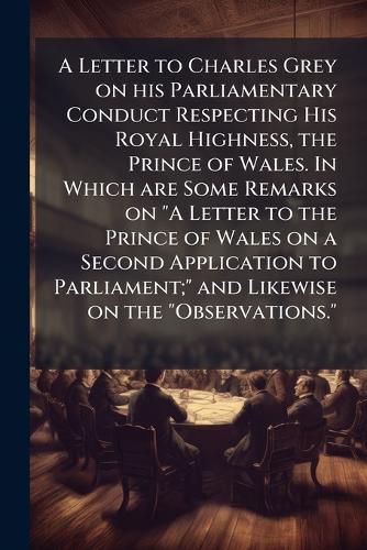 Cover image for A Letter to Charles Grey on His Parliamentary Conduct Respecting His Royal Highness, the Prince of Wales. in Which Are Some Remarks on  A Letter to the Prince of Wales on a Second Application to Parliament;  and Likewise on the  Observations.