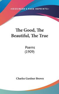 Cover image for The Good, the Beautiful, the True: Poems (1909)
