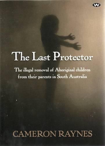 Cover image for The Last Protector: The Illegal Removal of Aboriginal Children from Their Parents in South Australia