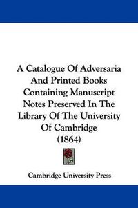 Cover image for A Catalogue Of Adversaria And Printed Books Containing Manuscript Notes Preserved In The Library Of The University Of Cambridge (1864)