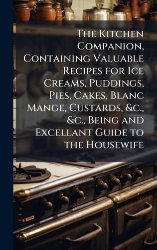 Cover image for The Kitchen Companion, Containing Valuable Recipes for Ice Creams, Puddings, Pies, Cakes, Blanc Mange, Custards, &c., &c., Being and Excellant Guide to the Housewife