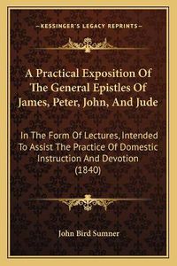 Cover image for A Practical Exposition of the General Epistles of James, Peter, John, and Jude: In the Form of Lectures, Intended to Assist the Practice of Domestic Instruction and Devotion (1840)