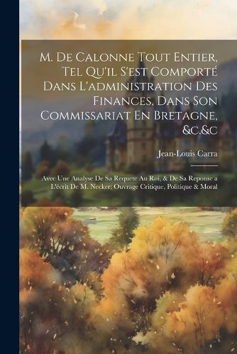 Cover image for M. De Calonne Tout Entier, Tel Qu'il S'est Comporte Dans L'administration Des Finances, Dans Son Commissariat En Bretagne, &c.&c
