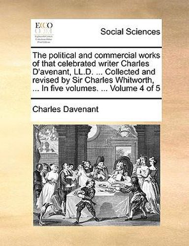 Cover image for The Political and Commercial Works of That Celebrated Writer Charles D'Avenant, LL.D. ... Collected and Revised by Sir Charles Whitworth, ... in Five Volumes. ... Volume 4 of 5