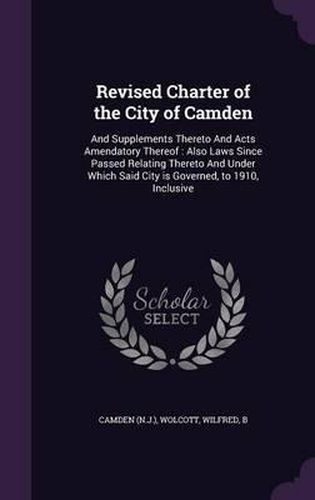 Cover image for Revised Charter of the City of Camden: And Supplements Thereto and Acts Amendatory Thereof: Also Laws Since Passed Relating Thereto and Under Which Said City Is Governed, to 1910, Inclusive