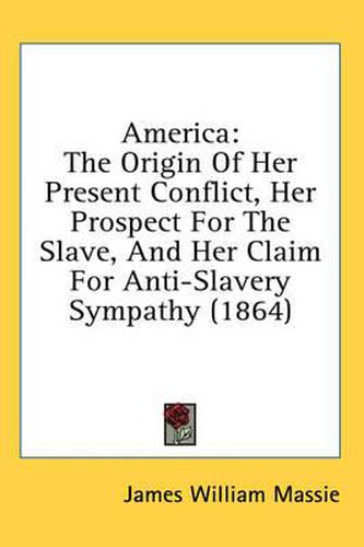 Cover image for America: The Origin of Her Present Conflict, Her Prospect for the Slave, and Her Claim for Anti-Slavery Sympathy (1864)