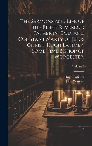 Cover image for The Sermons and Life of the Right Reverend Father in God, and Constant Marty of Jesus Christ, Hugh Latimer, Some Time Bishop of Worcester;; Volume 1