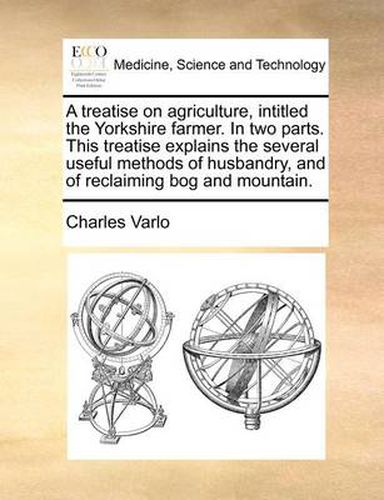 Cover image for A Treatise on Agriculture, Intitled the Yorkshire Farmer. in Two Parts. This Treatise Explains the Several Useful Methods of Husbandry, and of Reclaiming Bog and Mountain.