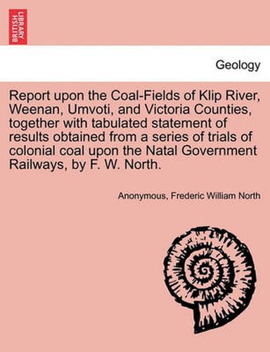 Cover image for Report Upon the Coal-Fields of Klip River, Weenan, Umvoti, and Victoria Counties, Together with Tabulated Statement of Results Obtained from a Series of Trials of Colonial Coal Upon the Natal Government Railways, by F. W. North.