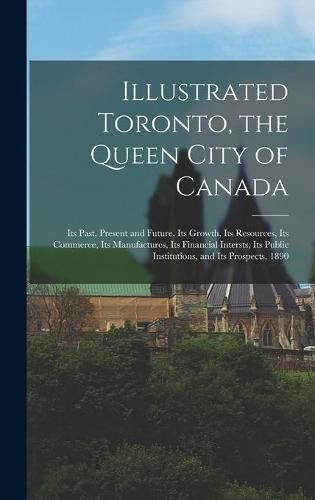 Cover image for Illustrated Toronto, the Queen City of Canada [microform]: Its Past, Present and Future, Its Growth, Its Resources, Its Commerce, Its Manufactures, Its Financial Intersts, Its Public Institutions, and Its Prospects, 1890