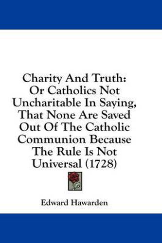 Cover image for Charity and Truth: Or Catholics Not Uncharitable in Saying, That None Are Saved Out of the Catholic Communion Because the Rule Is Not Universal (1728)