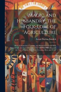 Cover image for Magic and Husbandry, the Folk-lore of Agriculture; Rites, Ceremonies, Customs, and Beliefs Connected With Pastoral Life and the Cultivation of the Soil; With Breeding and the Care of Cattle; With Fruit-growing, Bees, and Fowls