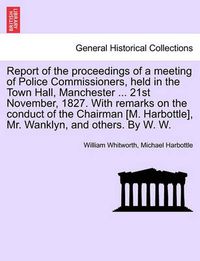 Cover image for Report of the Proceedings of a Meeting of Police Commissioners, Held in the Town Hall, Manchester ... 21st November, 1827. with Remarks on the Conduct of the Chairman [M. Harbottle], Mr. Wanklyn, and Others. by W. W.