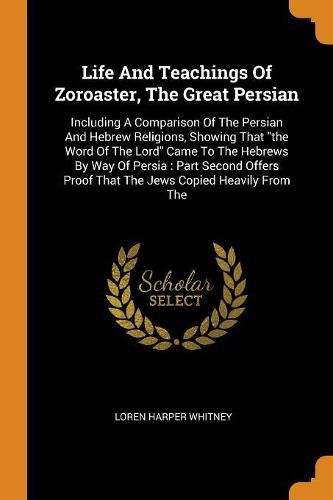 Cover image for Life and Teachings of Zoroaster, the Great Persian: Including a Comparison of the Persian and Hebrew Religions, Showing That the Word of the Lord Came to the Hebrews by Way of Persia: Part Second Offers Proof That the Jews Copied Heavily from the