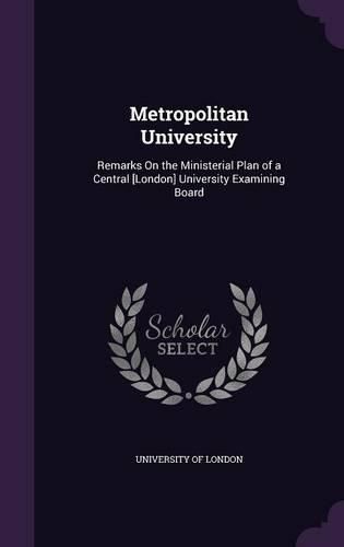 Cover image for Metropolitan University: Remarks on the Ministerial Plan of a Central [London] University Examining Board