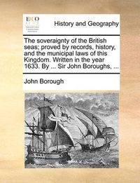 Cover image for The Soveraignty of the British Seas; Proved by Records, History, and the Municipal Laws of This Kingdom. Written in the Year 1633. by ... Sir John Boroughs, ...