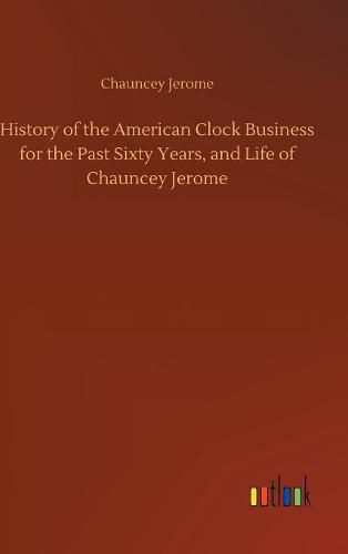 Cover image for History of the American Clock Business for the Past Sixty Years, and Life of Chauncey Jerome