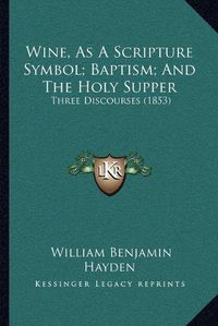 Cover image for Wine, as a Scripture Symbol; Baptism; And the Holy Supper: Three Discourses (1853)