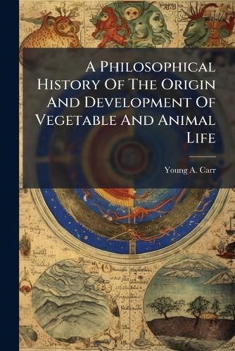 Cover image for A Philosophical History of the Origin and Development of Vegetable and Animal Life: And of the Human Mind, with an Explanation of the Mode of the Mind's Connection with the Spirit World