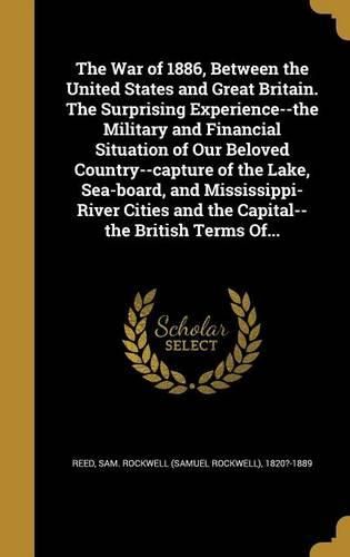 Cover image for The War of 1886, Between the United States and Great Britain. The Surprising Experience--the Military and Financial Situation of Our Beloved Country--capture of the Lake, Sea-board, and Mississippi-River Cities and the Capital--the British Terms Of...