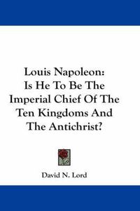 Cover image for Louis Napoleon: Is He to Be the Imperial Chief of the Ten Kingdoms and the Antichrist?