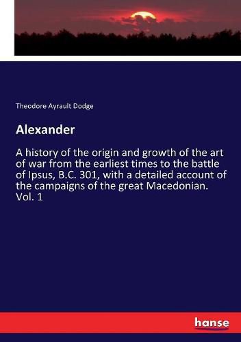 Alexander: A history of the origin and growth of the art of war from the earliest times to the battle of Ipsus, B.C. 301, with a detailed account of the campaigns of the great Macedonian. Vol. 1