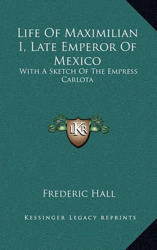 Life of Maximilian I, Late Emperor of Mexico: With a Sketch of the Empress Carlota