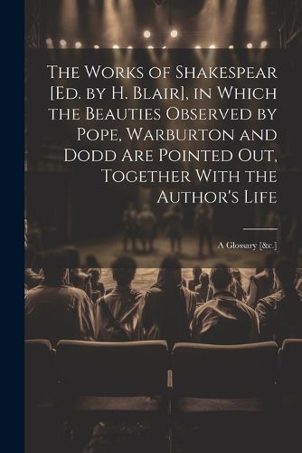 The Works of Shakespear [Ed. by H. Blair], in Which the Beauties Observed by Pope, Warburton and Dodd Are Pointed Out, Together With the Author's Life