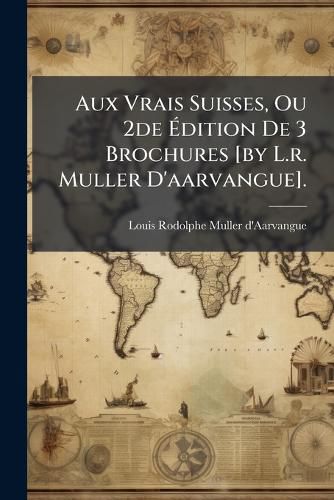 Cover image for Aux Vrais Suisses, Ou 2de Dition de 3 Brochures [By L.R. Muller D'Aarvangue].
