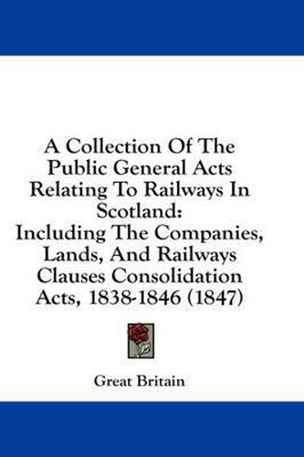 Cover image for A Collection of the Public General Acts Relating to Railways in Scotland: Including the Companies, Lands, and Railways Clauses Consolidation Acts, 1838-1846 (1847)