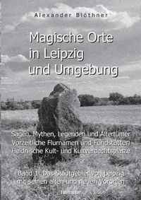 Cover image for Magische Orte in Leipzig und Umgebung: Sagen, Mythen, Legenden und Altertumer, vorzeitliche Flurnamen und Fundstatten, heidnische Kult- und Kultverdachtsplatze 1: Band 1: Das Stadtgebiet von Leipzig mit seinen alten und neuen Vororten