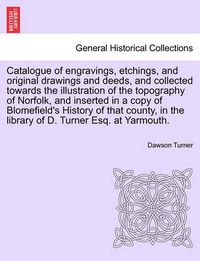 Cover image for Catalogue of Engravings, Etchings, and Original Drawings and Deeds, and Collected Towards the Illustration of the Topography of Norfolk, and Inserted in a Copy of Blomefield's History of That County, in the Library of D. Turner Esq. at Yarmouth.