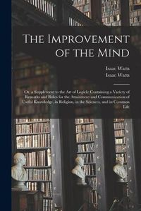 Cover image for The Improvement of the Mind: or, a Supplement to the Art of Logick: Containing a Variety of Remarks and Rules for the Attainment and Communication of Useful Knowledge, in Religion, in the Sciences, and in Common Life